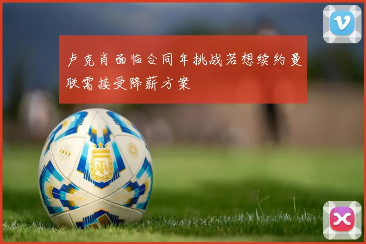 卢克肖面临合同年挑战若想续约曼联需接受降薪方案