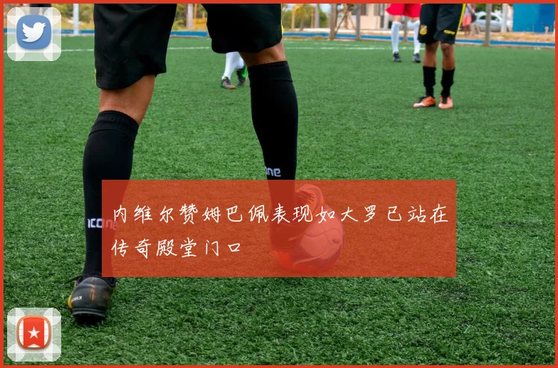 内维尔赞姆巴佩表现如大罗已站在传奇殿堂门口