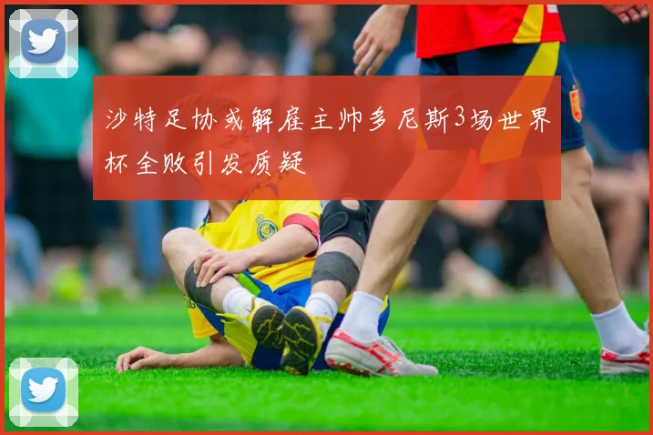 沙特足协或解雇主帅多尼斯3场世界杯全败引发质疑