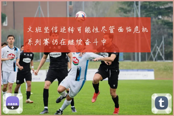 文班坚信逆转可能性尽管面临危机系列赛仍在继续奋斗中