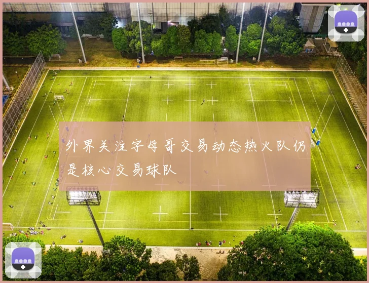 外界关注字母哥交易动态热火队仍是核心交易球队