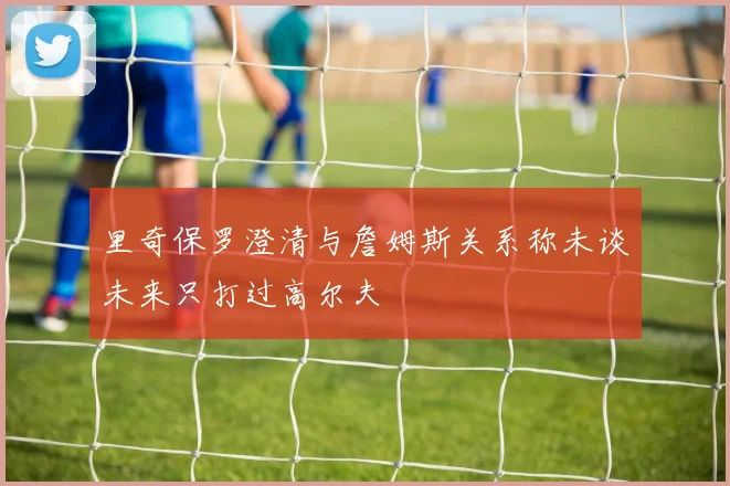 里奇保罗澄清与詹姆斯关系称未谈未来只打过高尔夫