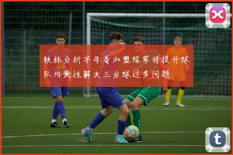 铁林分析字母哥加盟绿军将提升球队均衡性解决三分球过多问题