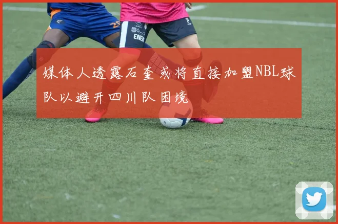 媒体人透露石奎或将直接加盟NBL球队以避开四川队困境